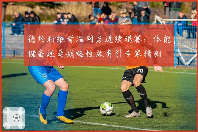 德约科维奇温网后连续退赛，体能储备还是战略性放弃引专家猜测