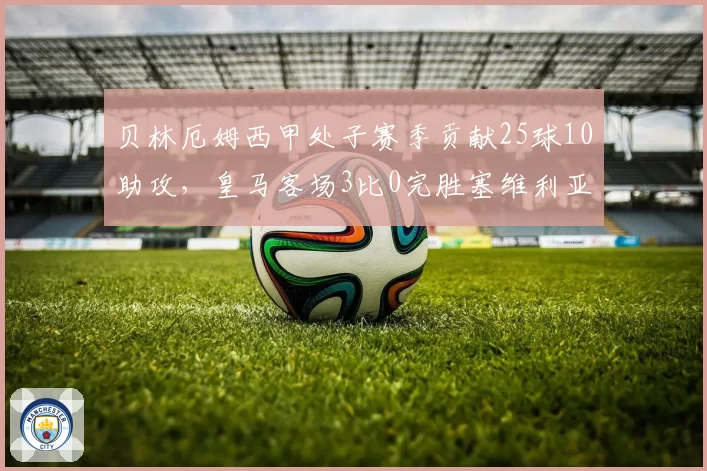 贝林厄姆西甲处子赛季贡献25球10助攻,皇马客场3比0完胜塞维利亚