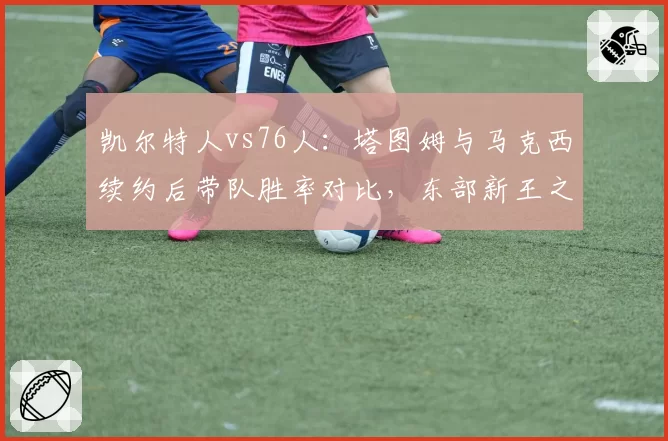 凯尔特人vs76人：塔图姆与马克西续约后带队胜率对比，东部新王之争白热化