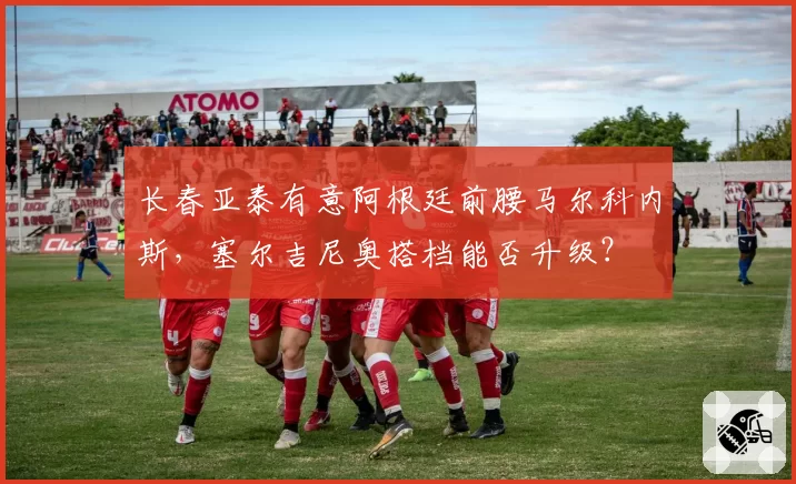 长春亚泰有意阿根廷前腰马尔科内斯，塞尔吉尼奥搭档能否升级？