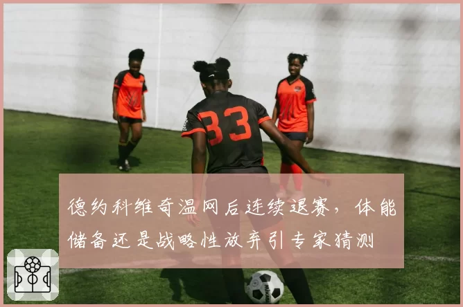 德约科维奇温网后连续退赛，体能储备还是战略性放弃引专家猜测