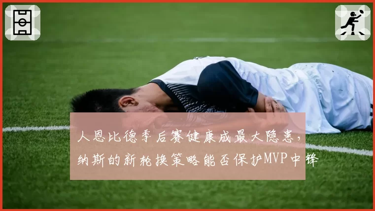 人恩比德季后赛健康成最大隐患,纳斯的新轮换策略能否保护MVP中锋?