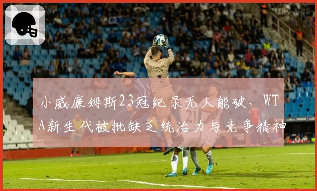 小威廉姆斯23冠纪录无人能破，WTA新生代被批缺乏统治力与竞争精神