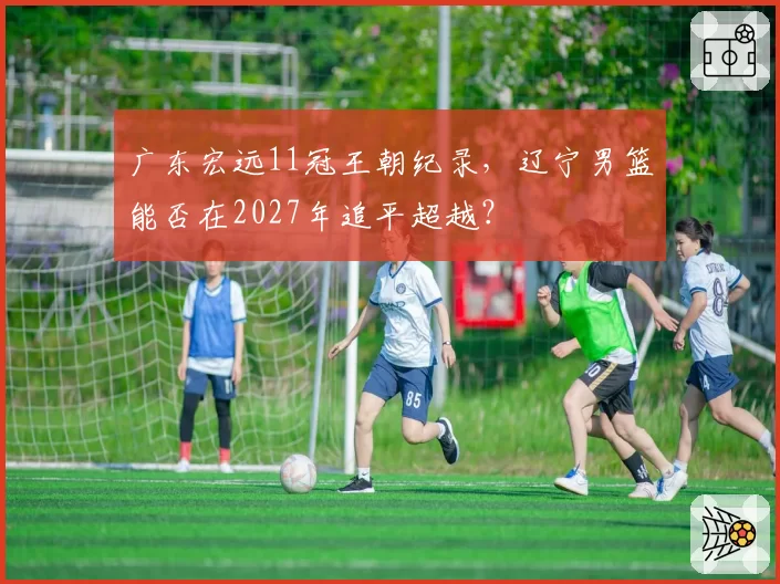广东宏远11冠王朝纪录，辽宁男篮能否在2027年追平超越？