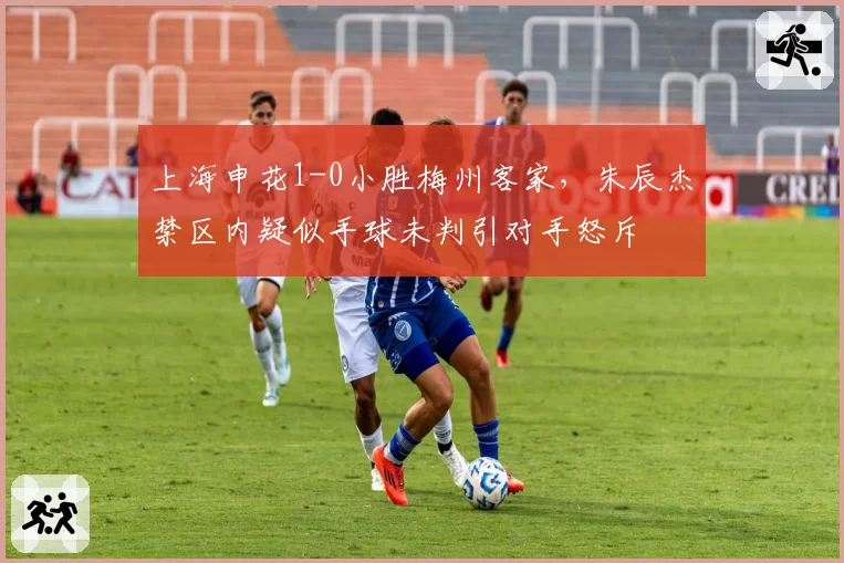 上海申花1-0小胜梅州客家，朱辰杰禁区内疑似手球未判引对手怒斥