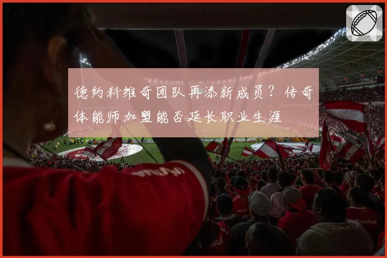 德约科维奇团队再添新成员？传奇体能师加盟能否延长职业生涯
