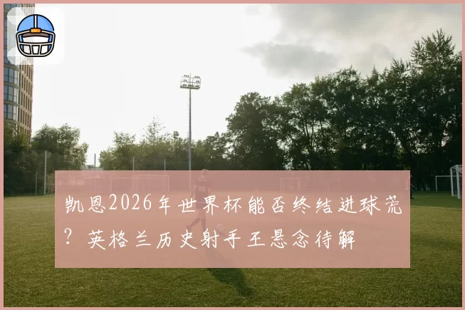 凯恩2026年世界杯能否终结进球荒？英格兰历史射手王悬念待解