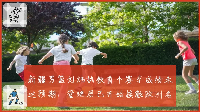新疆男篮刘炜执教首个赛季成绩未达预期，管理层已开始接触欧洲名帅