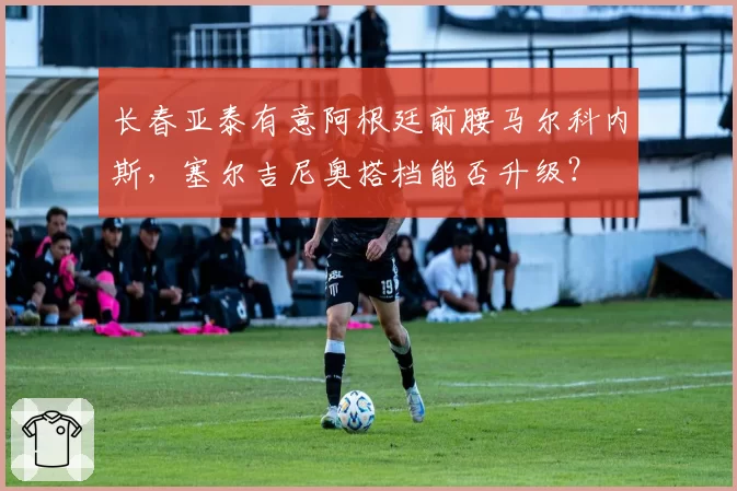 长春亚泰有意阿根廷前腰马尔科内斯，塞尔吉尼奥搭档能否升级？
