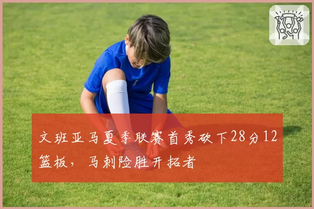 文班亚马夏季联赛首秀砍下28分12篮板，马刺险胜开拓者