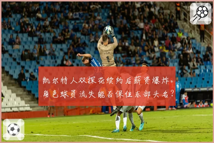 凯尔特人双探花续约后薪资爆炸，角色球员流失能否保住东部头名？