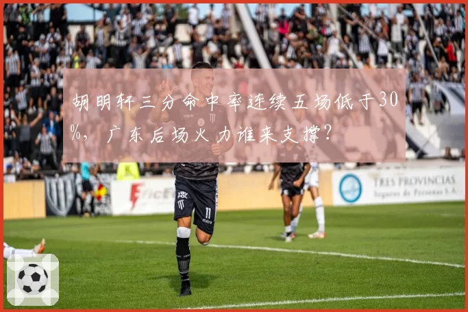 胡明轩三分命中率连续五场低于30%,广东后场火力谁来支撑?