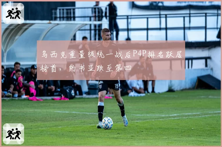 乌西克重量级统一战后P4P排名跃居榜首，约书亚跌至第四