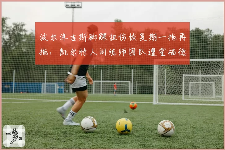 波尔津吉斯脚踝扭伤恢复期一拖再拖，凯尔特人训练师团队遭霍福德妻子公开炮轰__br_