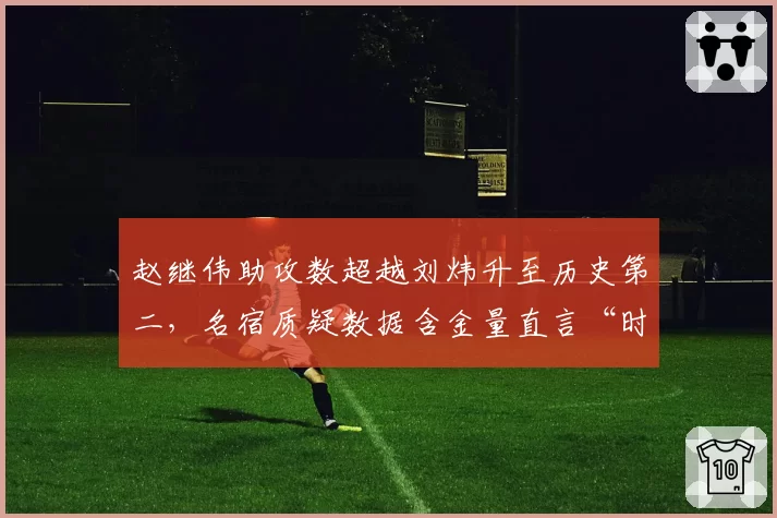 赵继伟助攻数超越刘炜升至历史第二，名宿质疑数据含金量直言“时代不同”
