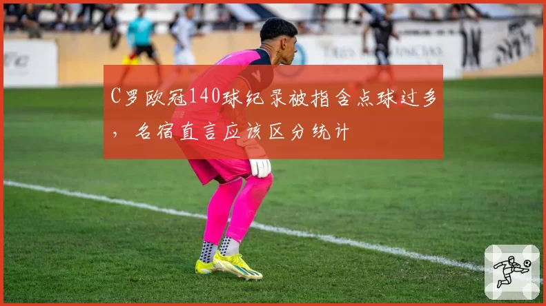 C罗欧冠140球纪录被指含点球过多，名宿直言应该区分统计