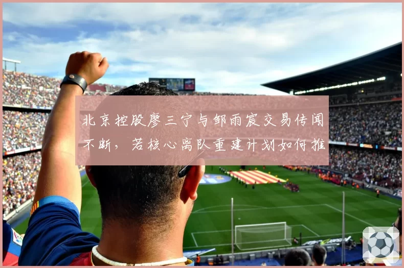 北京控股廖三宁与邹雨宸交易传闻不断，若核心离队重建计划如何推进？