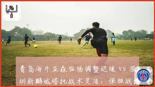 青岛海牛亚森临场调整迟缓 vs 深圳新鹏城塔托战术灵活，保级战换帅效果反差