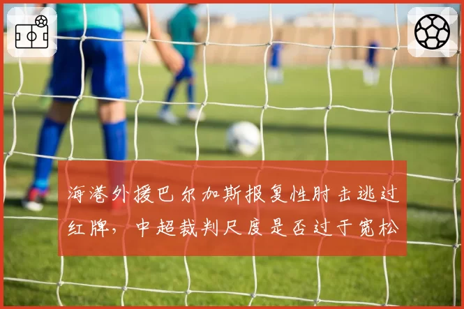 海港外援巴尔加斯报复性肘击逃过红牌，中超裁判尺度是否过于宽松？