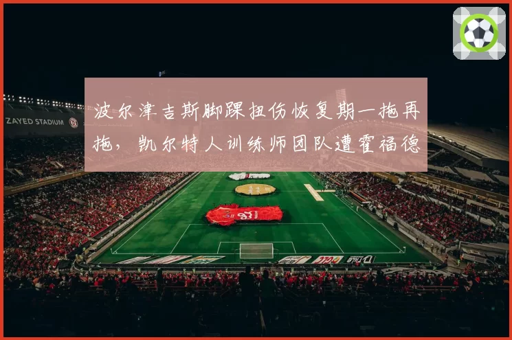 波尔津吉斯脚踝扭伤恢复期一拖再拖，凯尔特人训练师团队遭霍福德妻子公开炮轰__br_