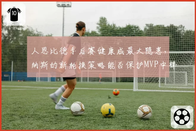 人恩比德季后赛健康成最大隐患,纳斯的新轮换策略能否保护MVP中锋?