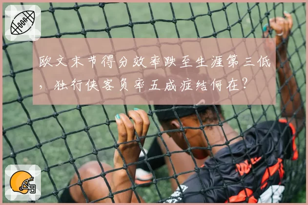 欧文末节得分效率跌至生涯第三低，独行侠客负率五成症结何在？