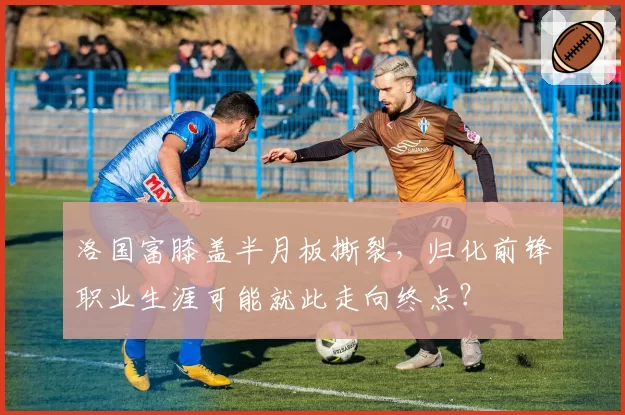 洛国富膝盖半月板撕裂，归化前锋职业生涯可能就此走向终点？