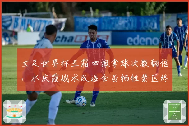 女足世界杯王霜回撤拿球次数翻倍，水庆霞战术改造会否牺牲禁区终结效率？