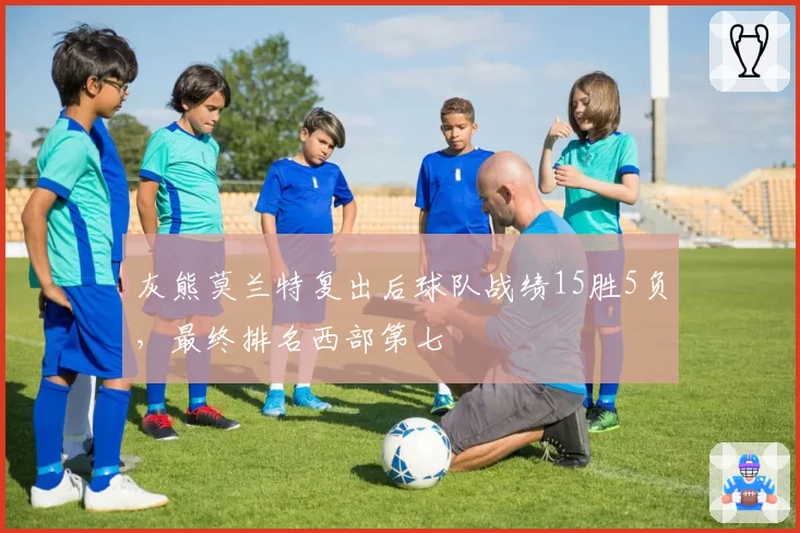 灰熊莫兰特复出后球队战绩15胜5负，最终排名西部第七