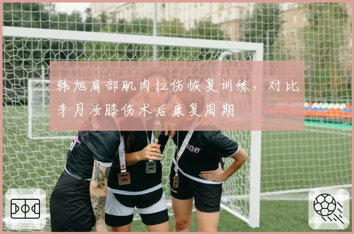 韩旭肩部肌肉拉伤恢复训练，对比李月汝膝伤术后康复周期