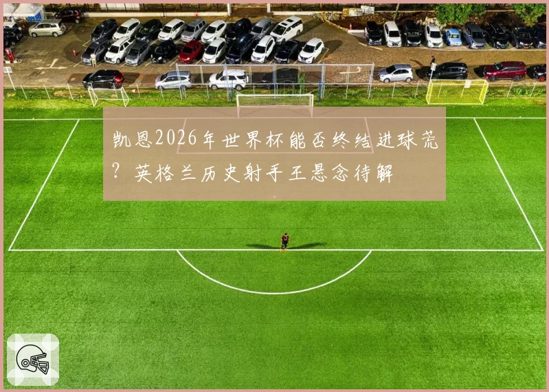 凯恩2026年世界杯能否终结进球荒？英格兰历史射手王悬念待解