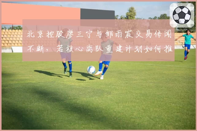 北京控股廖三宁与邹雨宸交易传闻不断，若核心离队重建计划如何推进？