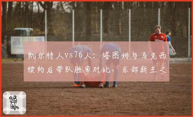 凯尔特人vs76人：塔图姆与马克西续约后带队胜率对比，东部新王之争白热化