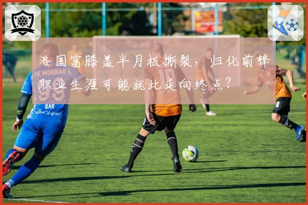 洛国富膝盖半月板撕裂，归化前锋职业生涯可能就此走向终点？