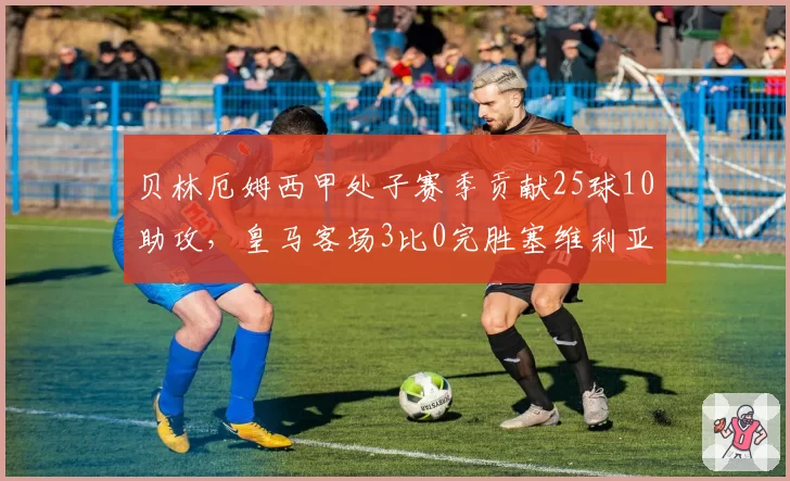 贝林厄姆西甲处子赛季贡献25球10助攻，皇马客场3比0完胜塞维利亚