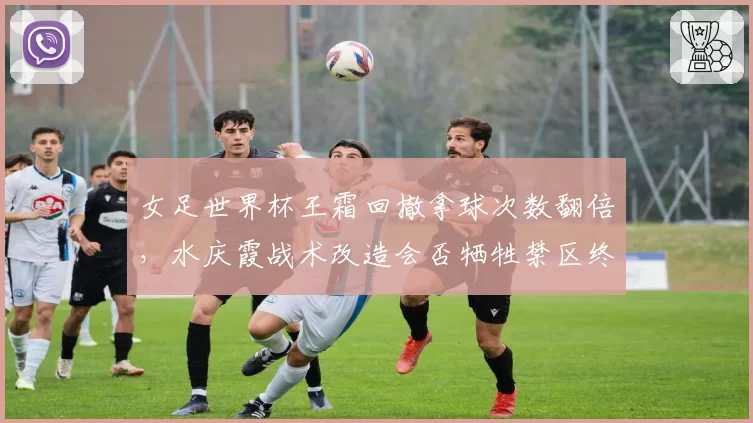 女足世界杯王霜回撤拿球次数翻倍，水庆霞战术改造会否牺牲禁区终结效率？