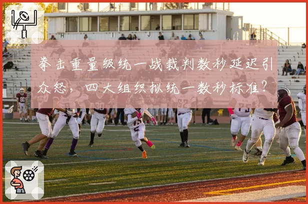拳击重量级统一战裁判数秒延迟引众怒，四大组织拟统一数秒标准？